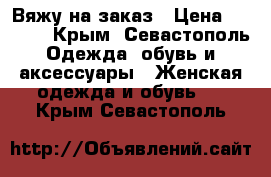 Вяжу на заказ › Цена ­ 3 000 - Крым, Севастополь Одежда, обувь и аксессуары » Женская одежда и обувь   . Крым,Севастополь